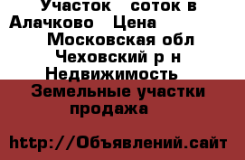 Участок 8 соток в Алачково › Цена ­ 1 350 000 - Московская обл., Чеховский р-н Недвижимость » Земельные участки продажа   